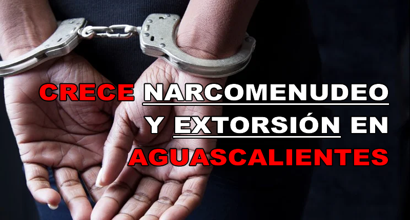 CRECE NARCOMENUDEO Y EXTORSIÓN EN AGUASCALIENTES