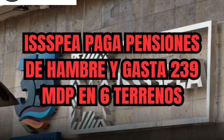 ISSSPEA PAGA PENSIONES DE HAMBRE Y GASTA 239 MDP EN 6 TERRENOS