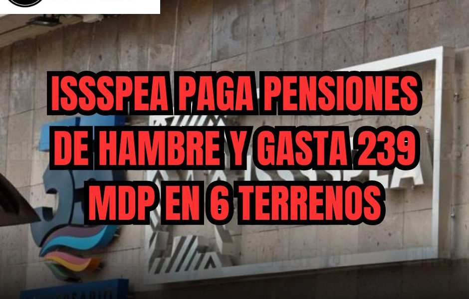 ISSSPEA PAGA PENSIONES DE HAMBRE Y GASTA 239 MDP EN 6 TERRENOS