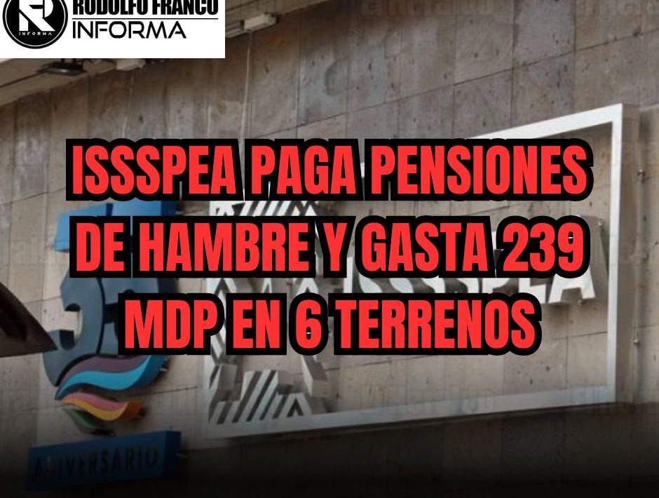 ISSSPEA PAGA PENSIONES DE HAMBRE Y GASTA 239 MDP EN 6 TERRENOS